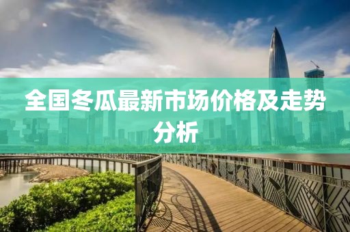 全国冬瓜最新市场价格及走势分析
