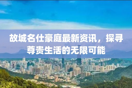 故城名仕豪庭最新资讯，探寻尊贵生活的无限可能