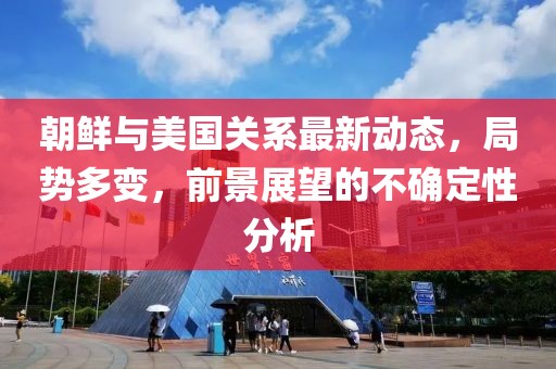 朝鲜与美国关系最新动态，局势多变，前景展望的不确定性分析