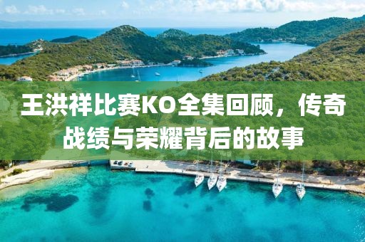 王洪祥比赛KO全集回顾，传奇战绩与荣耀背后的故事