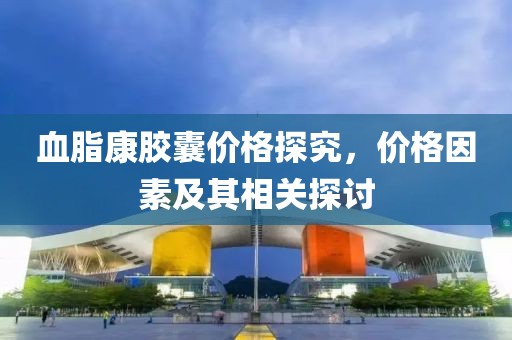 血脂康胶囊价格探究，价格因素及其相关探讨