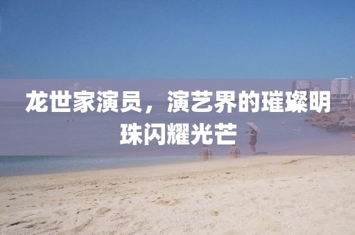 龙世家演员，演艺界的璀璨明珠闪耀光芒