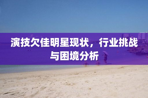 演技欠佳明星现状，行业挑战与困境分析