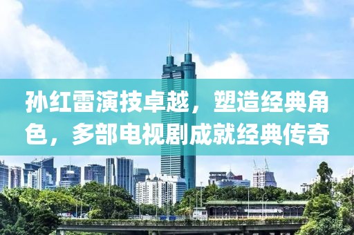 孙红雷演技卓越，塑造经典角色，多部电视剧成就经典传奇