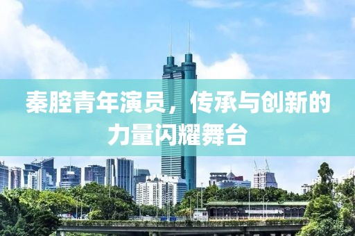 秦腔青年演员，传承与创新的力量闪耀舞台