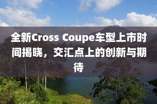 全新Cross Coupe车型上市时间揭晓，交汇点上的创新与期待