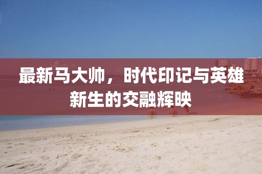 最新马大帅，时代印记与英雄新生的交融辉映