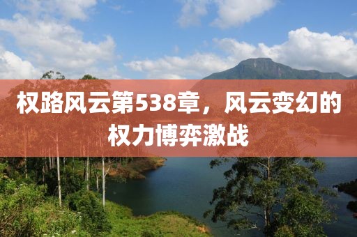 权路风云第538章，风云变幻的权力博弈激战