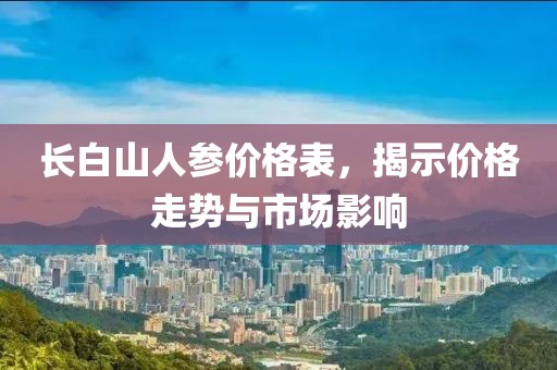 长白山人参价格表，揭示价格走势与市场影响