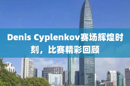 Denis Cyplenkov赛场辉煌时刻，比赛精彩回顾