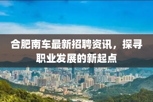 合肥南车最新招聘资讯，探寻职业发展的新起点