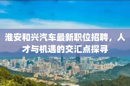 淮安和兴汽车最新职位招聘，人才与机遇的交汇点探寻