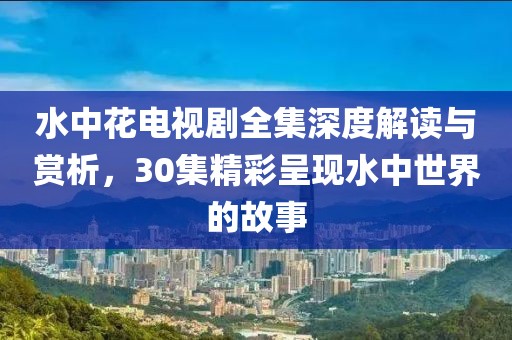 水中花电视剧全集深度解读与赏析，30集精彩呈现水中世界的故事