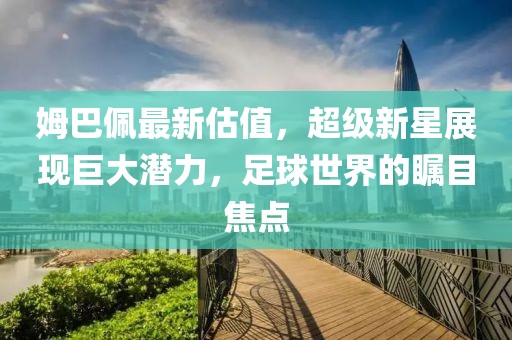 姆巴佩最新估值，超级新星展现巨大潜力，足球世界的瞩目焦点