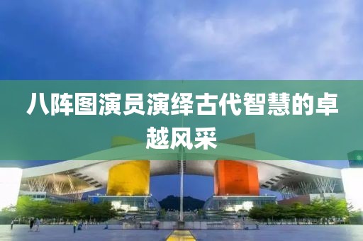 八阵图演员演绎古代智慧的卓越风采