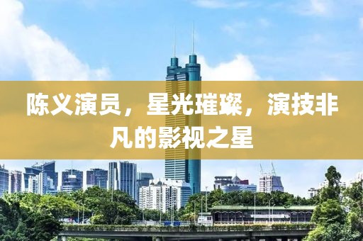 陈义演员，星光璀璨，演技非凡的影视之星