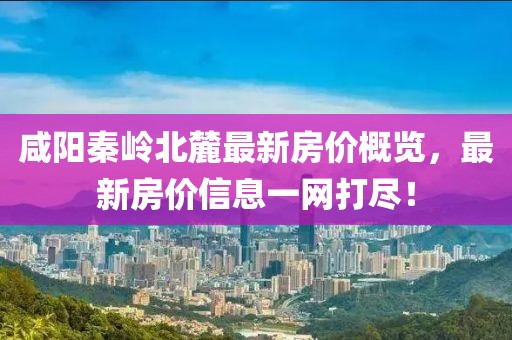 咸阳秦岭北麓最新房价概览，最新房价信息一网打尽！
