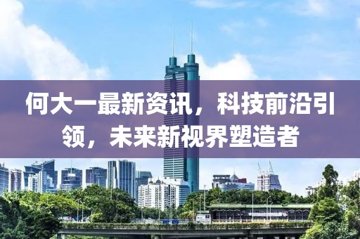 何大一最新资讯，科技前沿引领，未来新视界塑造者