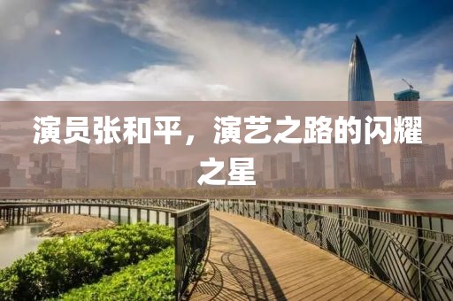 演员张和平，演艺之路的闪耀之星