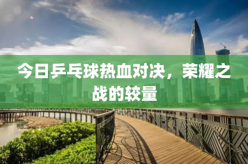 今日乒乓球热血对决，荣耀之战的较量