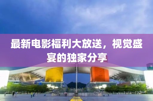 最新电影福利大放送，视觉盛宴的独家分享