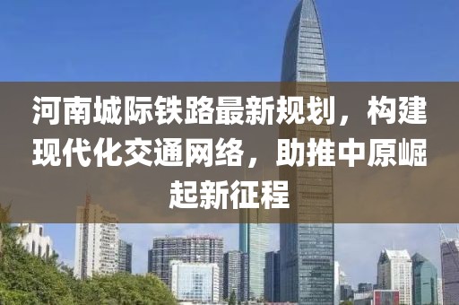 河南城际铁路最新规划，构建现代化交通网络，助推中原崛起新征程