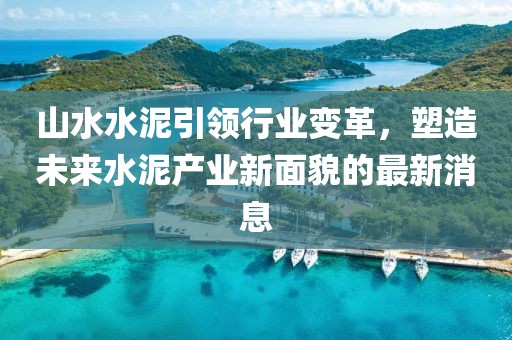 山水水泥引领行业变革，塑造未来水泥产业新面貌的最新消息