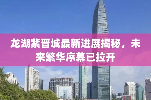 龙湖紫晋城最新进展揭秘，未来繁华序幕已拉开
