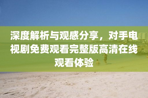 深度解析与观感分享，对手电视剧免费观看完整版高清在线观看体验
