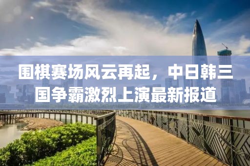 围棋赛场风云再起，中日韩三国争霸激烈上演最新报道