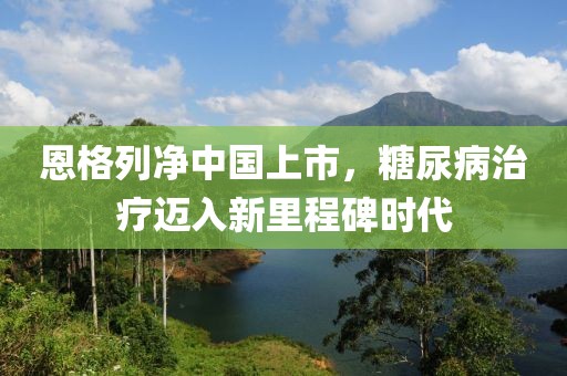 恩格列净中国上市，糖尿病治疗迈入新里程碑时代