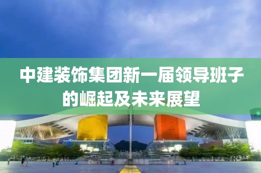 中建装饰集团新一届领导班子的崛起及未来展望