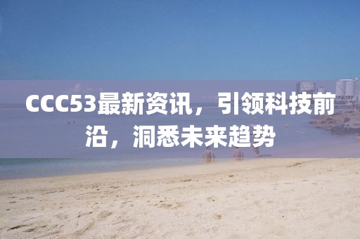 CCC53最新资讯，引领科技前沿，洞悉未来趋势