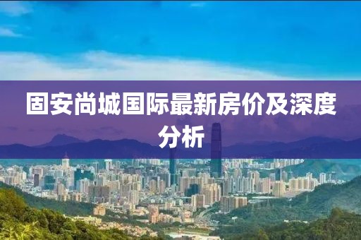 固安尚城国际最新房价及深度分析