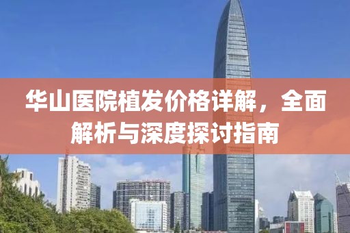 华山医院植发价格详解，全面解析与深度探讨指南