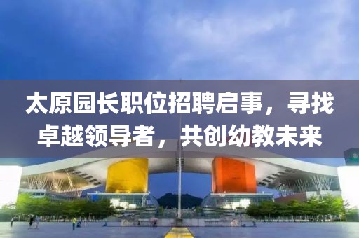 太原园长职位招聘启事，寻找卓越领导者，共创幼教未来