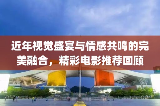 近年视觉盛宴与情感共鸣的完美融合，精彩电影推荐回顾