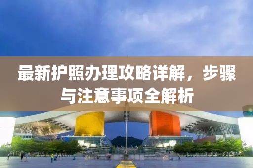 最新护照办理攻略详解，步骤与注意事项全解析