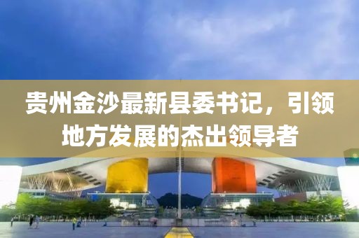 贵州金沙最新县委书记，引领地方发展的杰出领导者