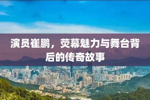 演员崔鹏，荧幕魅力与舞台背后的传奇故事