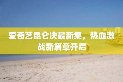 爱奇艺昆仑决最新集，热血激战新篇章开启