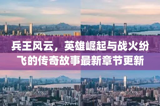 兵王风云，英雄崛起与战火纷飞的传奇故事最新章节更新