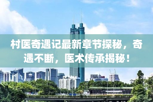 村医奇遇记最新章节探秘，奇遇不断，医术传承揭秘！