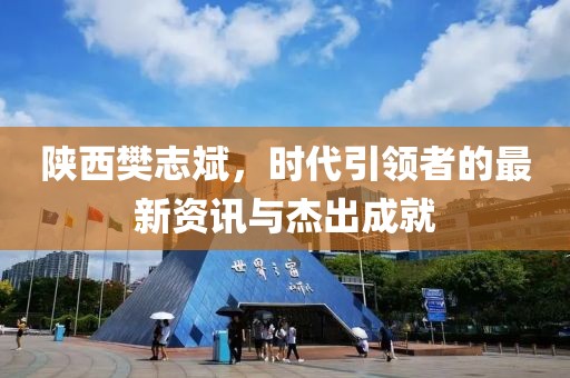 陕西樊志斌，时代引领者的最新资讯与杰出成就