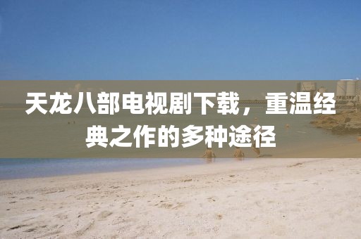天龙八部电视剧下载，重温经典之作的多种途径