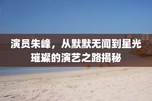 演员朱峰，从默默无闻到星光璀璨的演艺之路揭秘