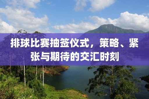 排球比赛抽签仪式，策略、紧张与期待的交汇时刻