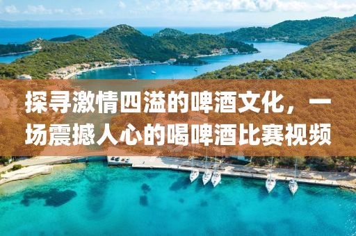 探寻激情四溢的啤酒文化，一场震撼人心的喝啤酒比赛视频