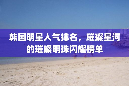 韩国明星人气排名，璀璨星河的璀璨明珠闪耀榜单