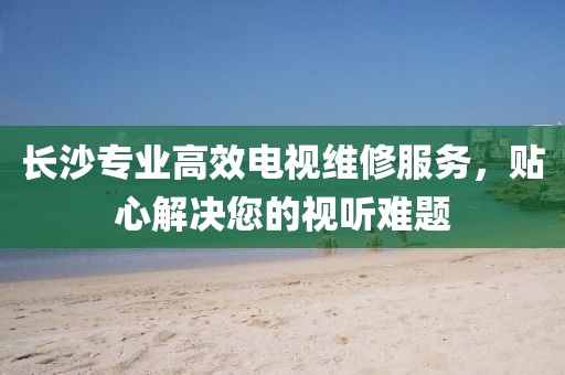 长沙专业高效电视维修服务，贴心解决您的视听难题